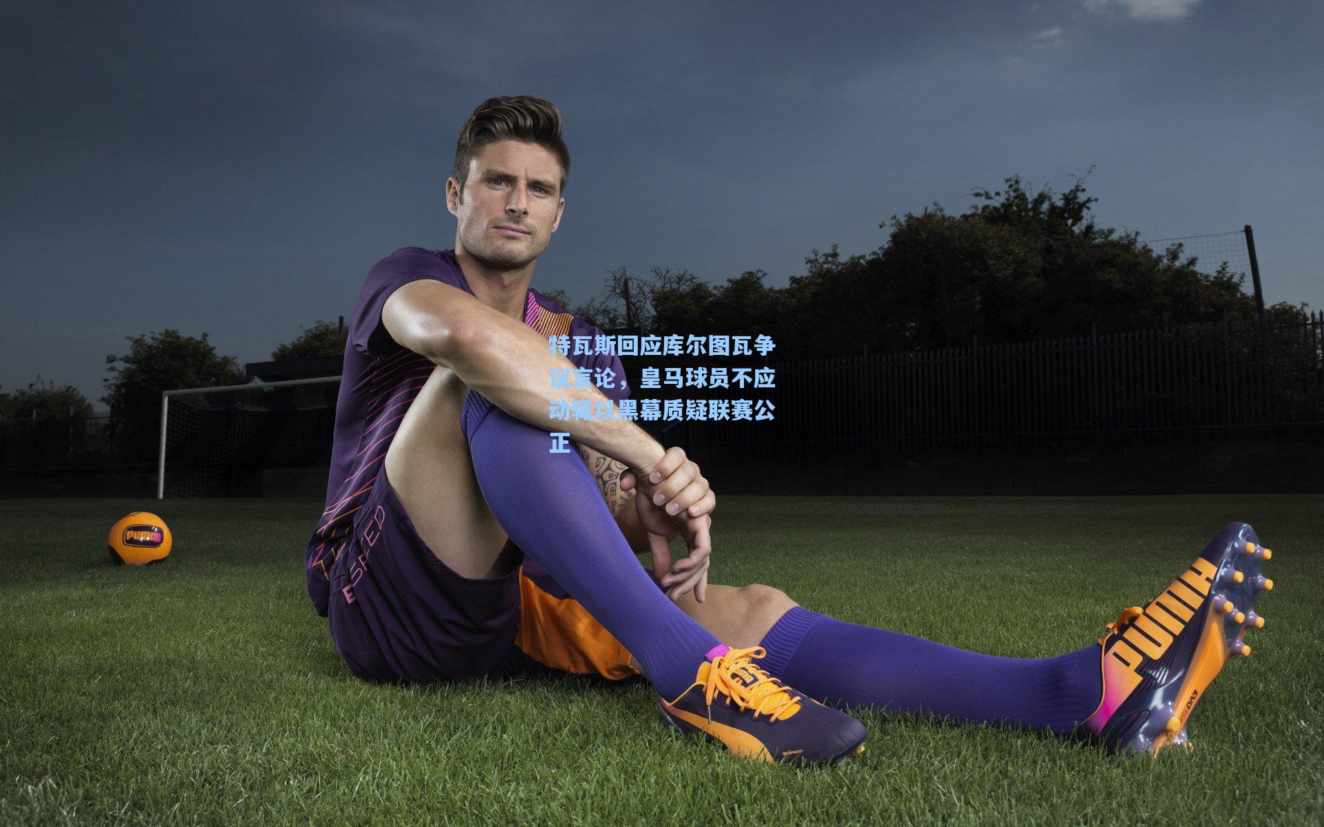 特瓦斯回应库尔图瓦争议言论，皇马球员不应动辄以黑幕质疑联赛公正