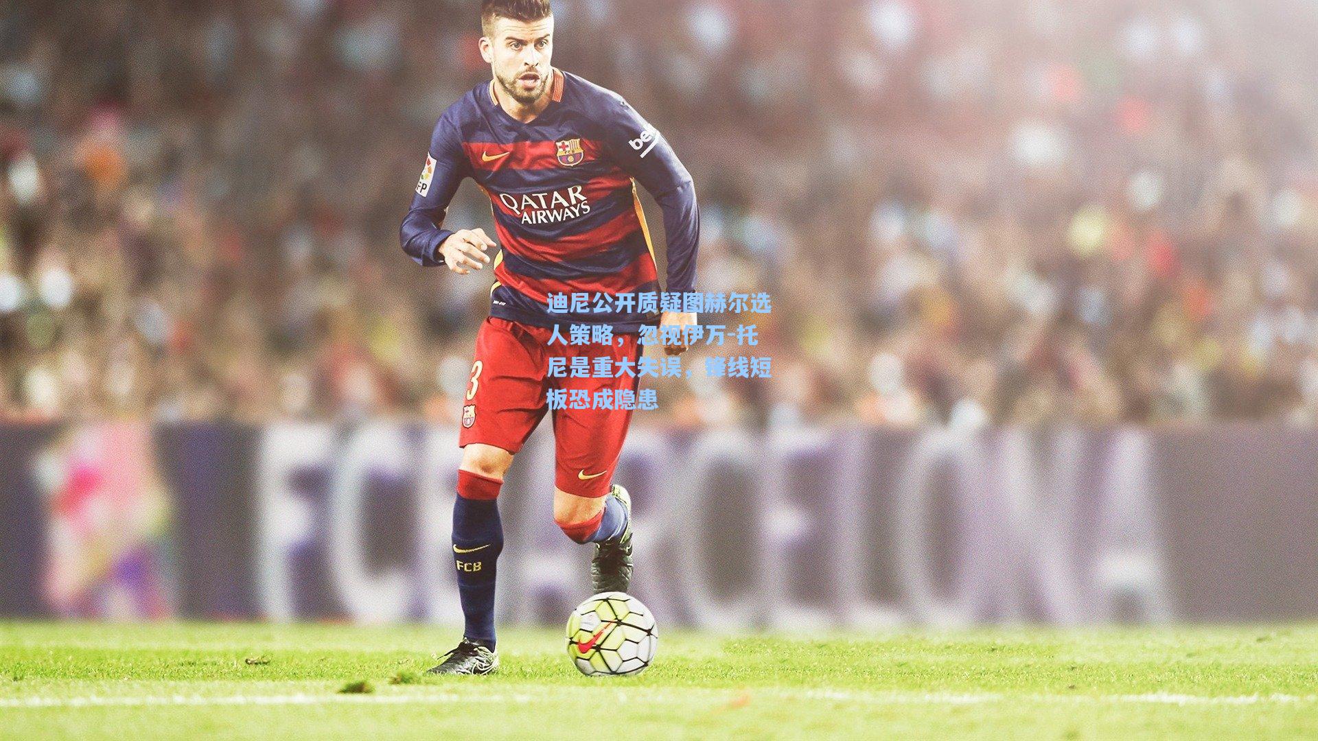 AYX SPORTS-迪尼公开质疑图赫尔选人策略，忽视伊万-托尼是重大失误，锋线短板恐成隐患