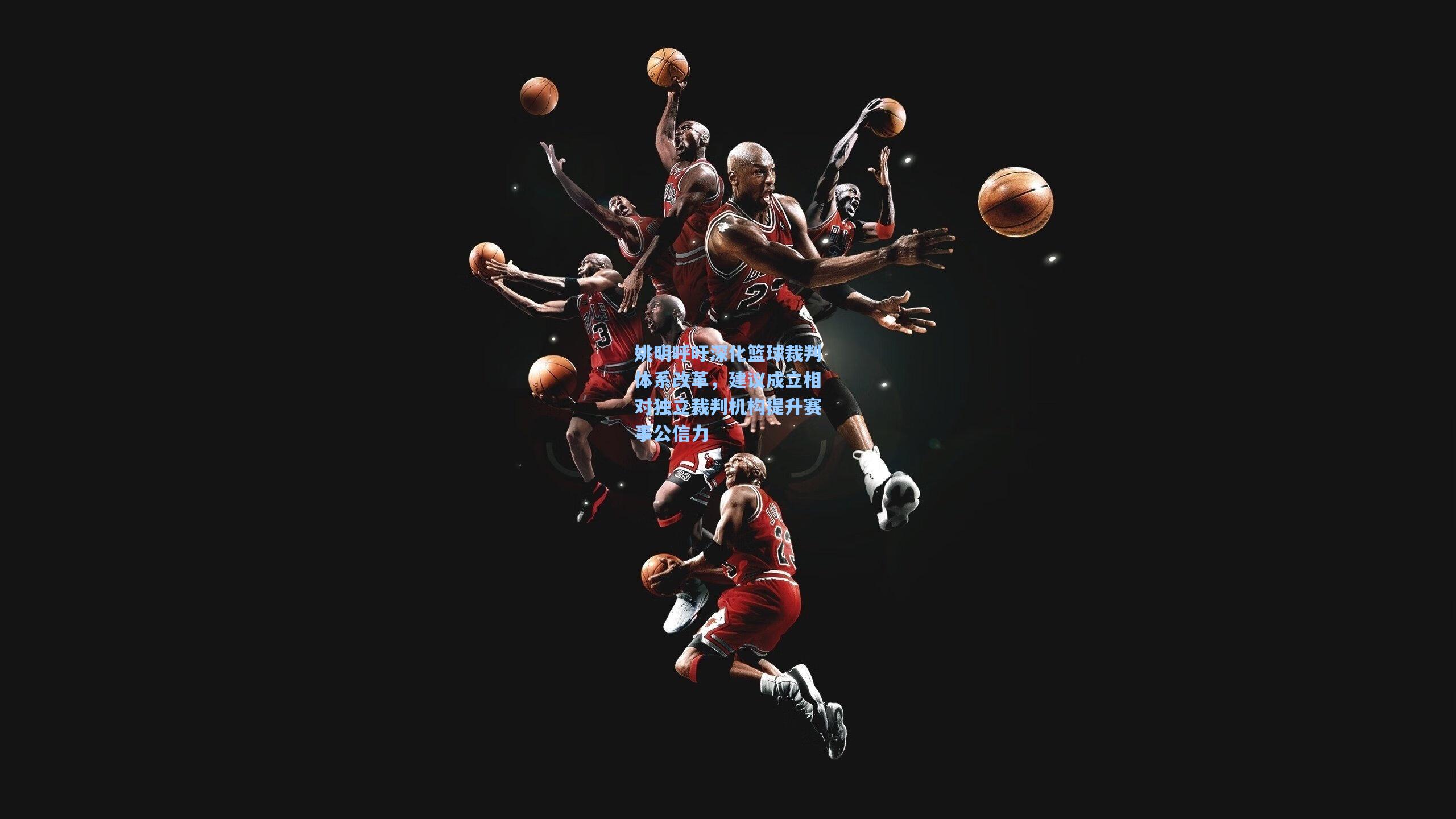 姚明呼吁深化篮球裁判体系改革,建议成立相对独立裁判机构提升赛事公信力