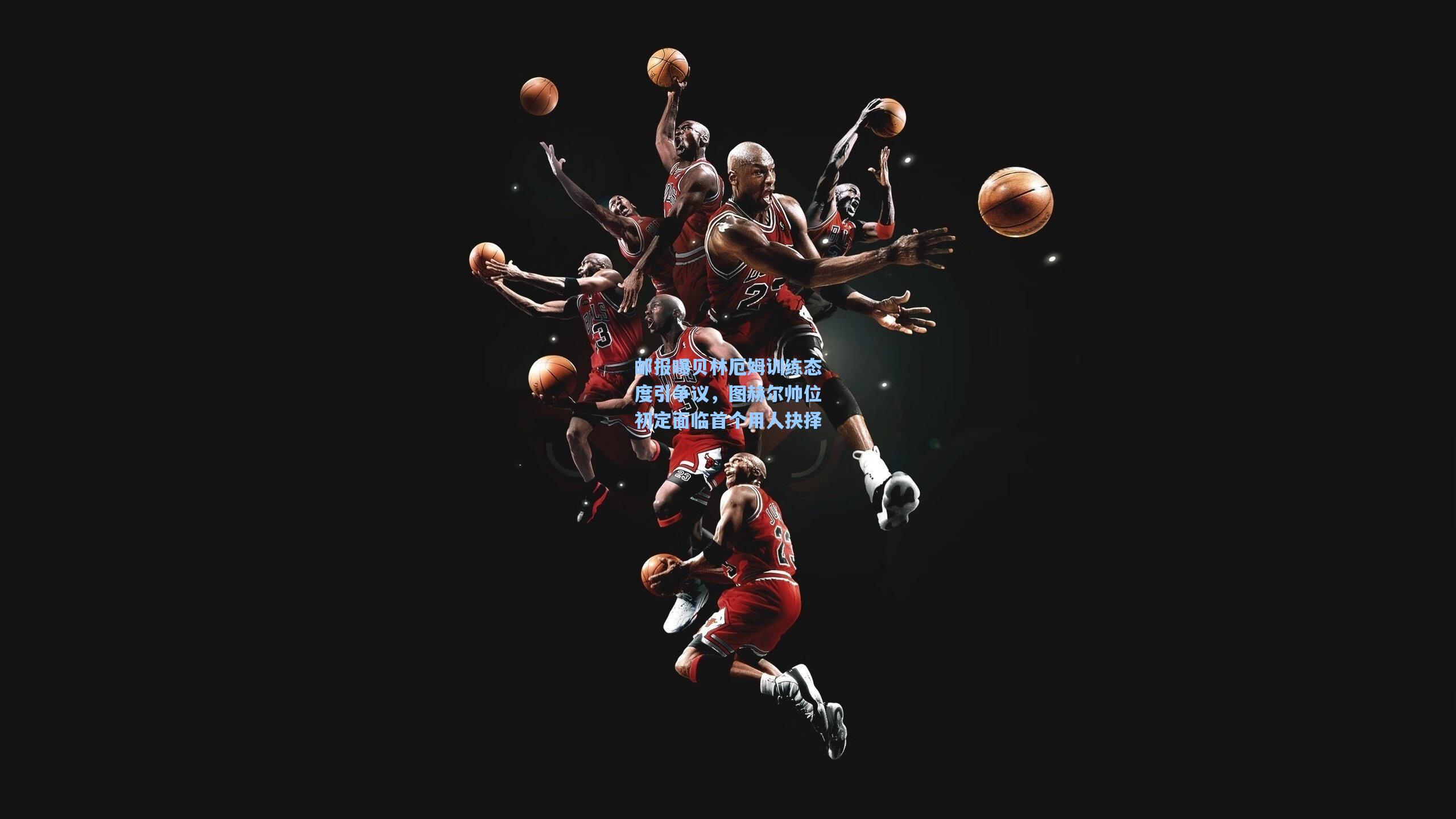 邮报曝贝林厄姆训练态度引争议，图赫尔帅位初定面临首个用人抉择